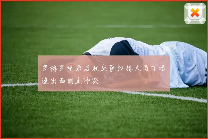 罗梅罗绝杀后狂庆萨拉赫大马丁迅速出面制止冲突