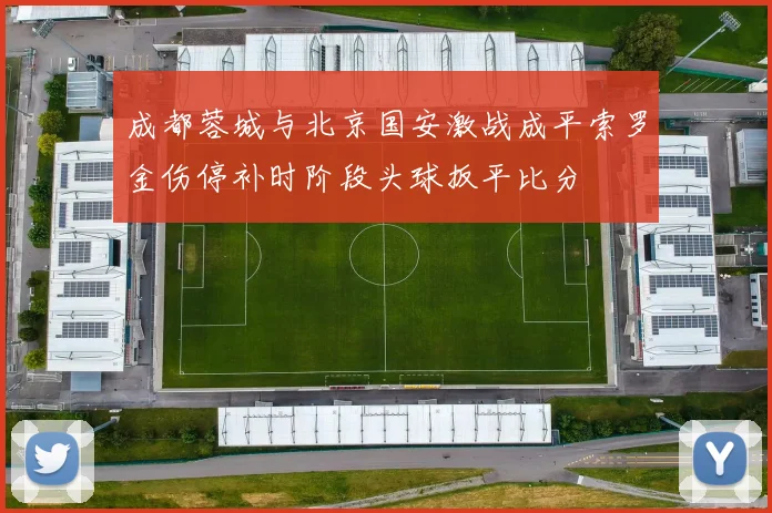 成都蓉城与北京国安激战成平索罗金伤停补时阶段头球扳平比分