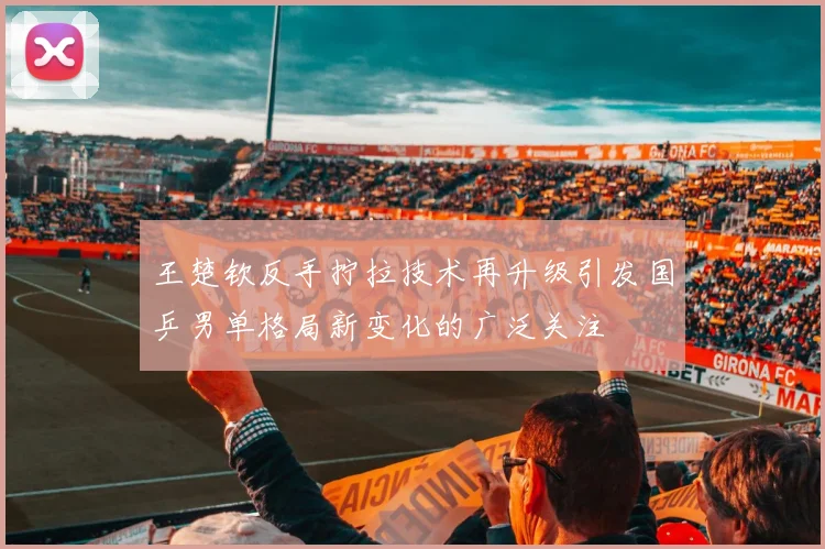 王楚钦反手拧拉技术再升级引发国乒男单格局新变化的广泛关注
