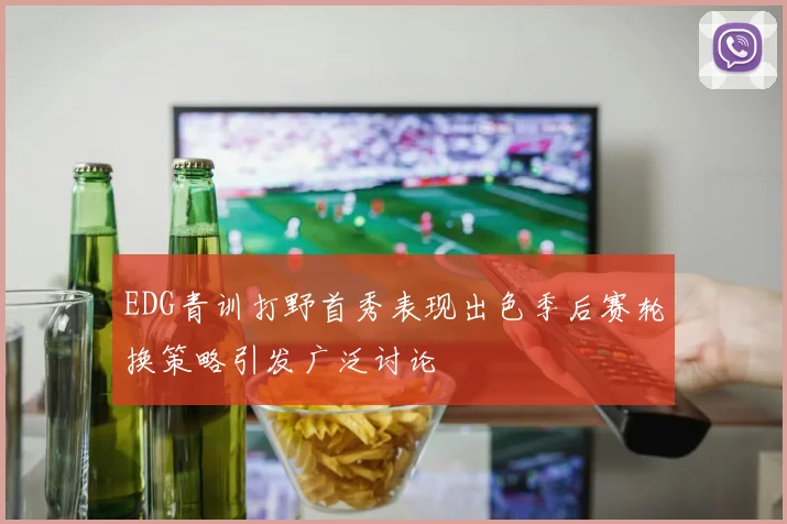 EDG青训打野首秀表现出色季后赛轮换策略引发广泛讨论