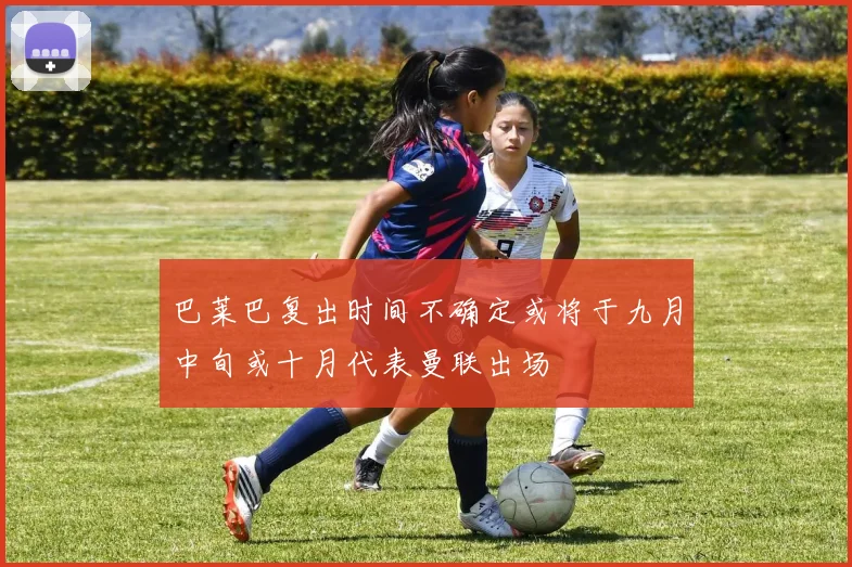 巴莱巴复出时间不确定或将于九月中旬或十月代表曼联出场