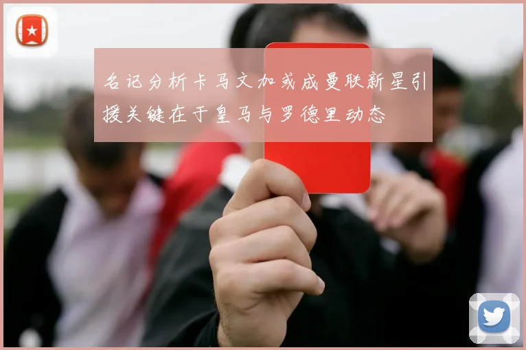 名记分析卡马文加或成曼联新星引援关键在于皇马与罗德里动态