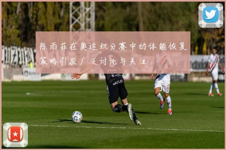 陈雨菲在奥运积分赛中的体能恢复策略引发广泛讨论与关注