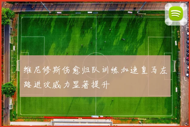 维尼修斯伤愈归队训练加速皇马左路进攻威力显著提升