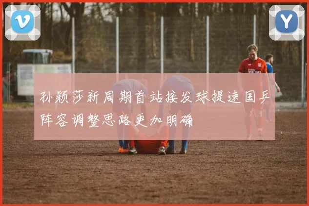 孙颖莎新周期首站接发球提速国乒阵容调整思路更加明确