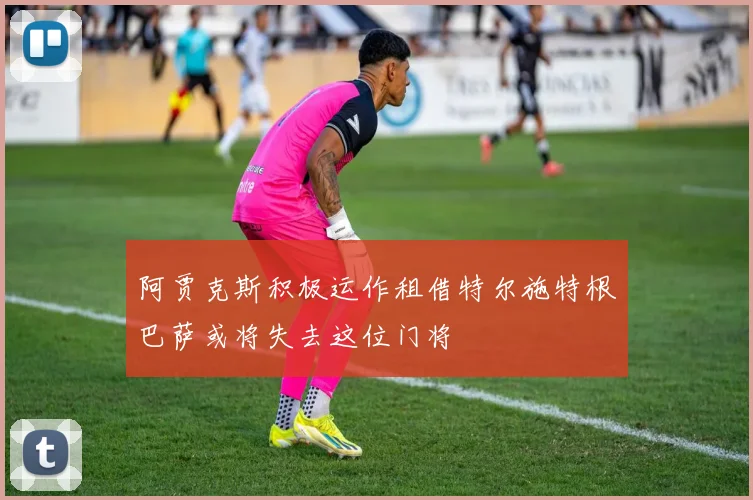 阿贾克斯积极运作租借特尔施特根巴萨或将失去这位门将