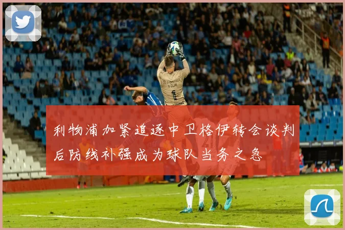 利物浦加紧追逐中卫格伊转会谈判后防线补强成为球队当务之急