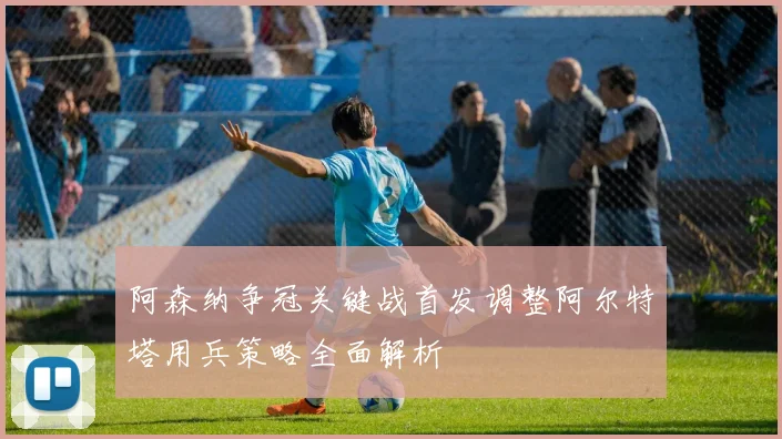 阿森纳争冠关键战首发调整阿尔特塔用兵策略全面解析
