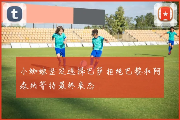 小蜘蛛坚定选择巴萨拒绝巴黎和阿森纳等待最终表态