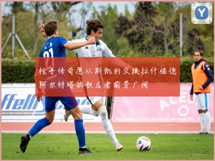 枪手传奇愿以斯凯利交换拉什福德阿尔特塔执教后者前景广阔